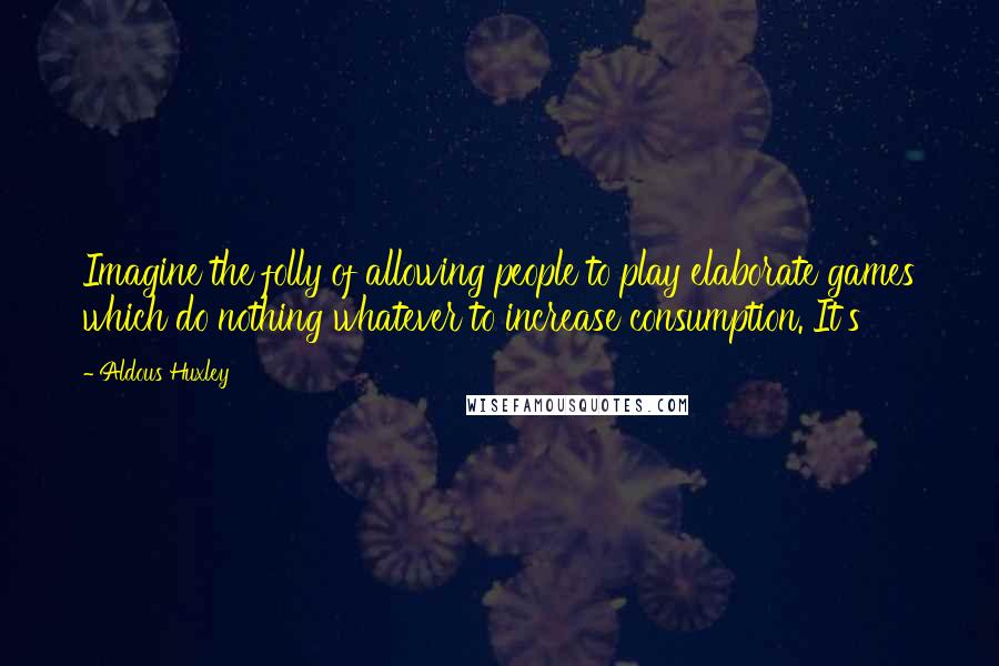 Aldous Huxley Quotes: Imagine the folly of allowing people to play elaborate games which do nothing whatever to increase consumption. It's