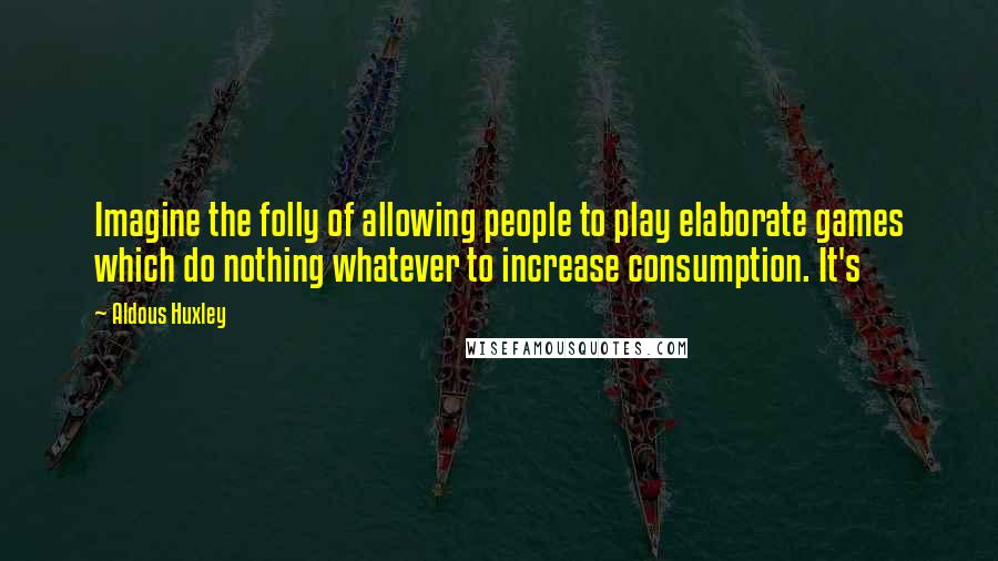 Aldous Huxley Quotes: Imagine the folly of allowing people to play elaborate games which do nothing whatever to increase consumption. It's