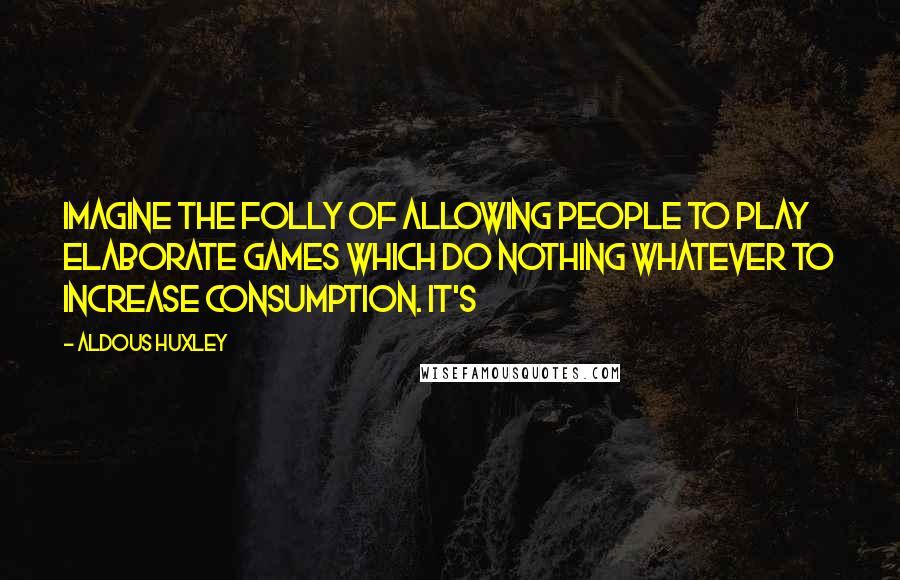 Aldous Huxley Quotes: Imagine the folly of allowing people to play elaborate games which do nothing whatever to increase consumption. It's