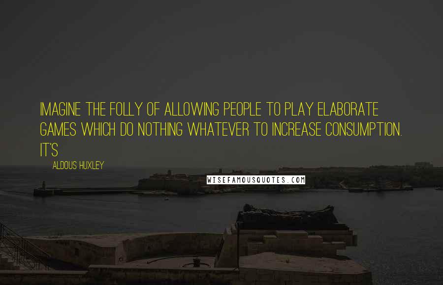 Aldous Huxley Quotes: Imagine the folly of allowing people to play elaborate games which do nothing whatever to increase consumption. It's