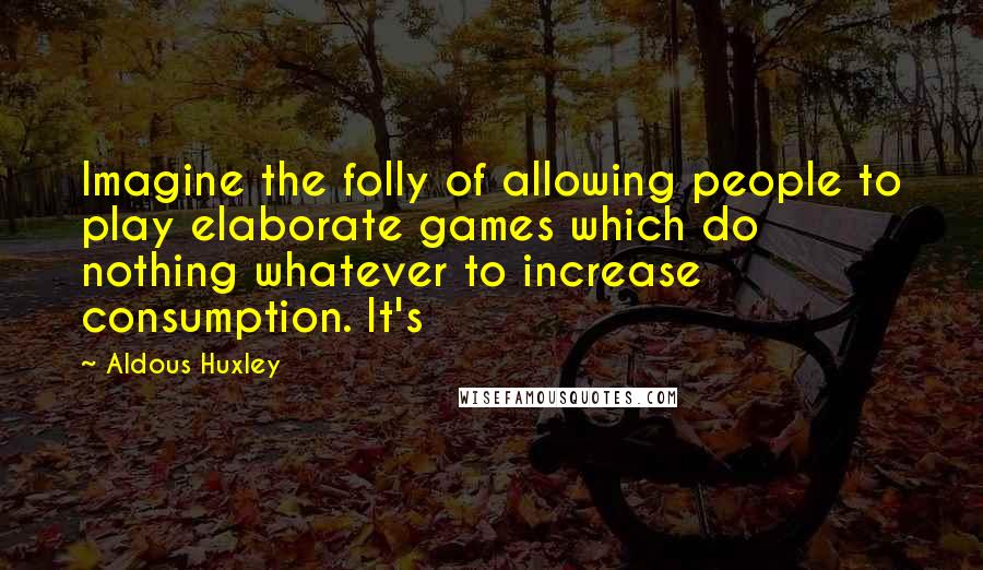 Aldous Huxley Quotes: Imagine the folly of allowing people to play elaborate games which do nothing whatever to increase consumption. It's