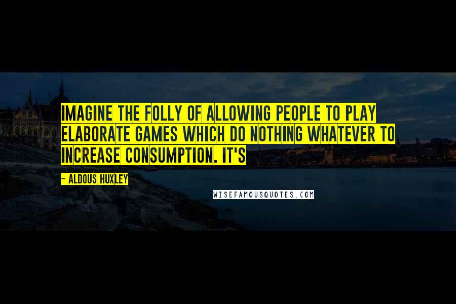 Aldous Huxley Quotes: Imagine the folly of allowing people to play elaborate games which do nothing whatever to increase consumption. It's