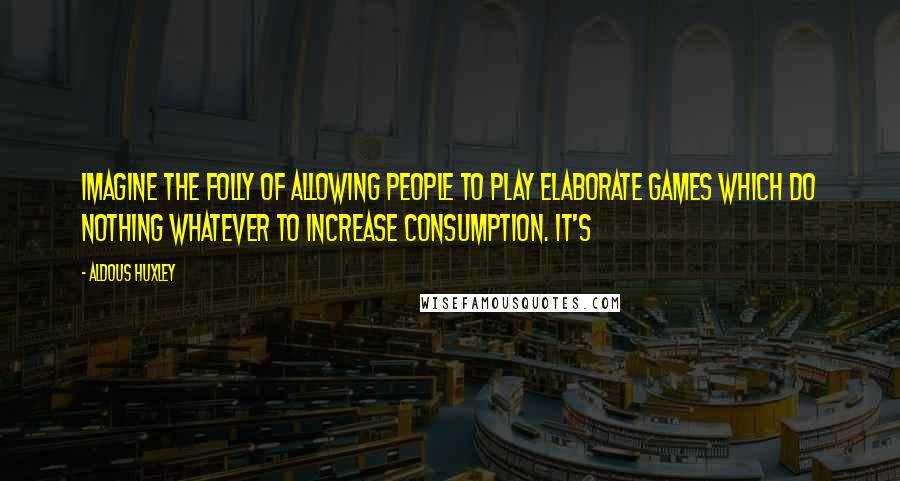 Aldous Huxley Quotes: Imagine the folly of allowing people to play elaborate games which do nothing whatever to increase consumption. It's