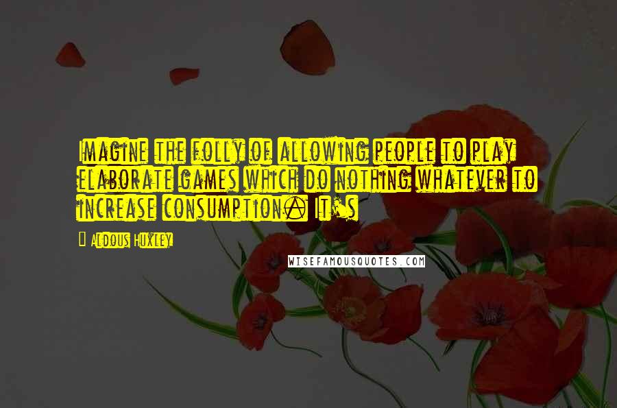 Aldous Huxley Quotes: Imagine the folly of allowing people to play elaborate games which do nothing whatever to increase consumption. It's