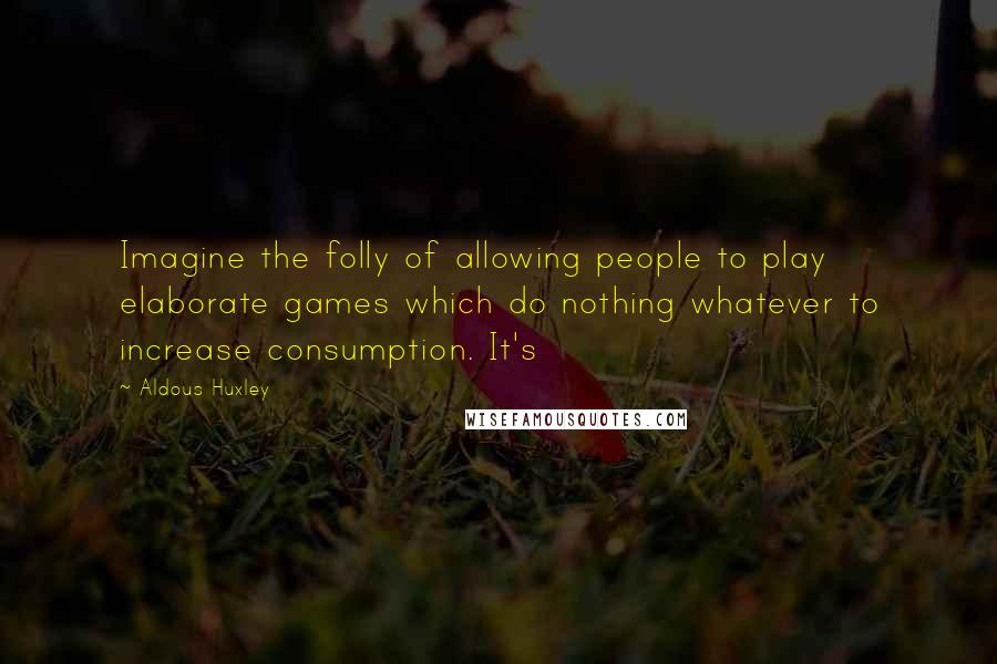 Aldous Huxley Quotes: Imagine the folly of allowing people to play elaborate games which do nothing whatever to increase consumption. It's
