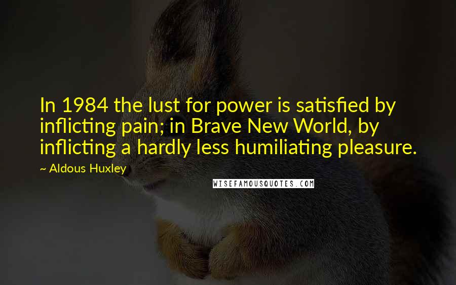 Aldous Huxley Quotes: In 1984 the lust for power is satisfied by inflicting pain; in Brave New World, by inflicting a hardly less humiliating pleasure.