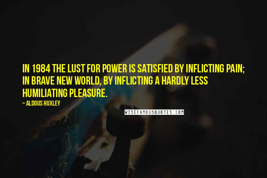 Aldous Huxley Quotes: In 1984 the lust for power is satisfied by inflicting pain; in Brave New World, by inflicting a hardly less humiliating pleasure.