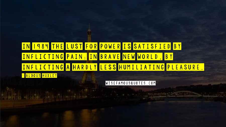 Aldous Huxley Quotes: In 1984 the lust for power is satisfied by inflicting pain; in Brave New World, by inflicting a hardly less humiliating pleasure.