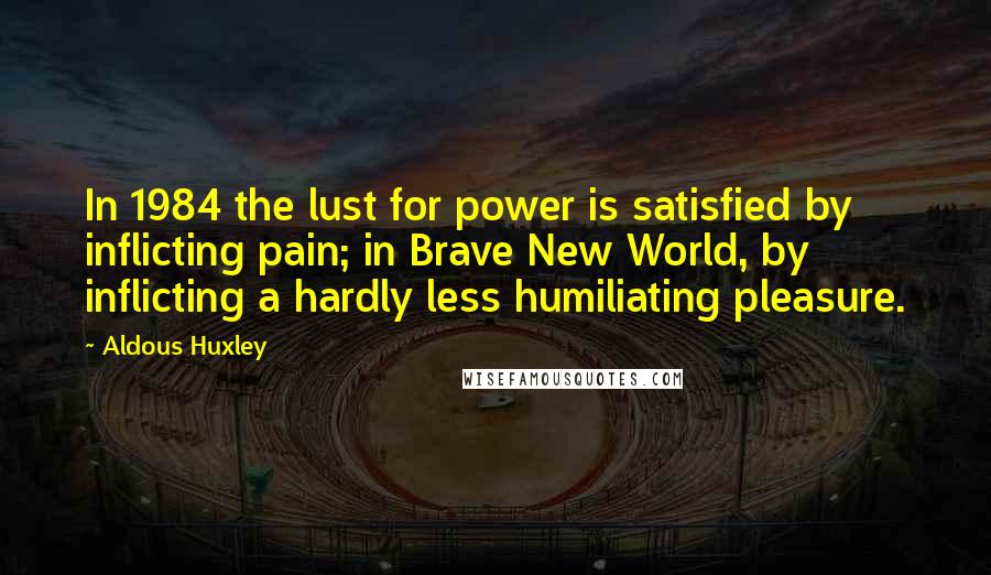 Aldous Huxley Quotes: In 1984 the lust for power is satisfied by inflicting pain; in Brave New World, by inflicting a hardly less humiliating pleasure.