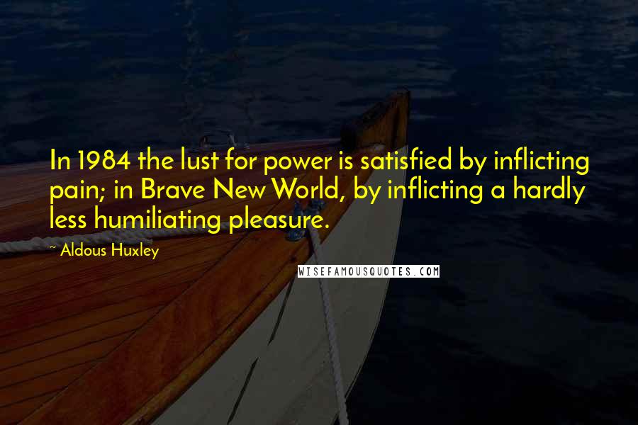 Aldous Huxley Quotes: In 1984 the lust for power is satisfied by inflicting pain; in Brave New World, by inflicting a hardly less humiliating pleasure.