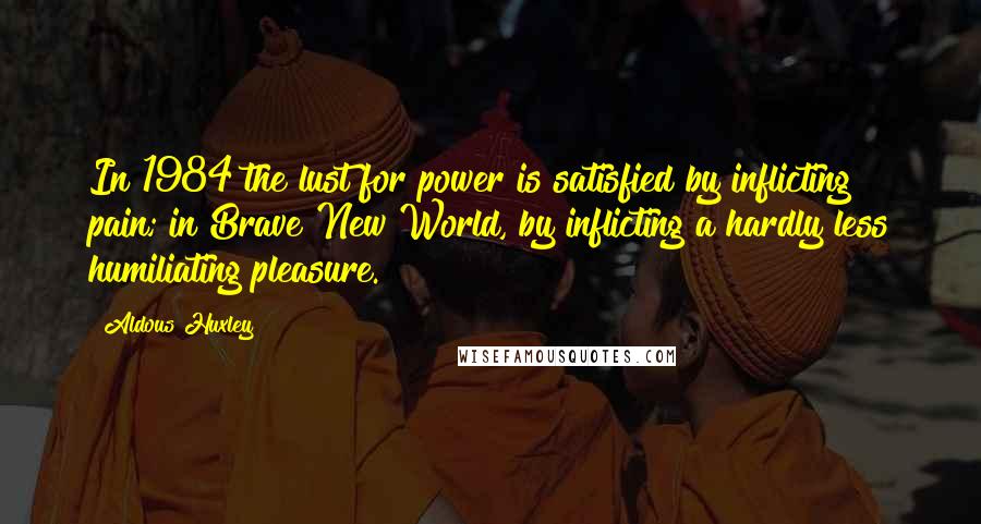 Aldous Huxley Quotes: In 1984 the lust for power is satisfied by inflicting pain; in Brave New World, by inflicting a hardly less humiliating pleasure.