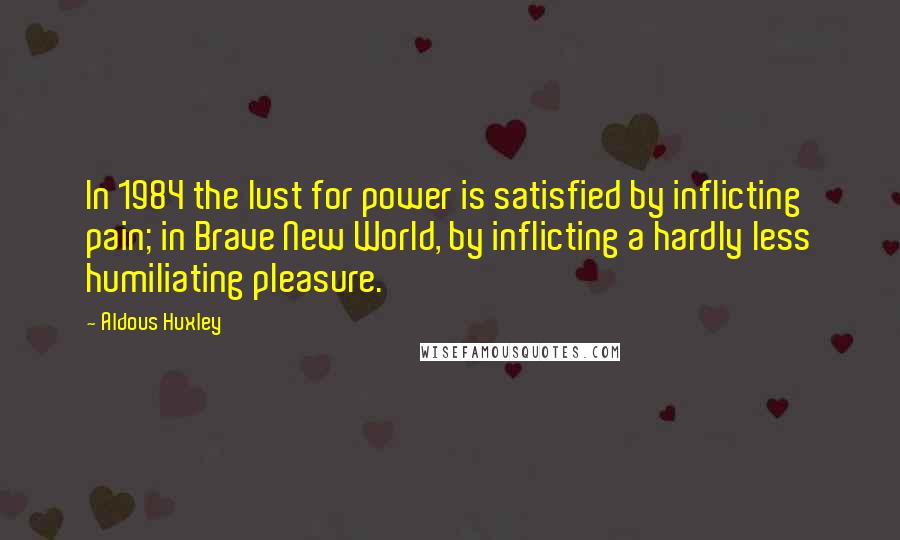 Aldous Huxley Quotes: In 1984 the lust for power is satisfied by inflicting pain; in Brave New World, by inflicting a hardly less humiliating pleasure.