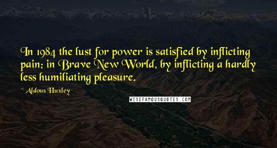 Aldous Huxley Quotes: In 1984 the lust for power is satisfied by inflicting pain; in Brave New World, by inflicting a hardly less humiliating pleasure.