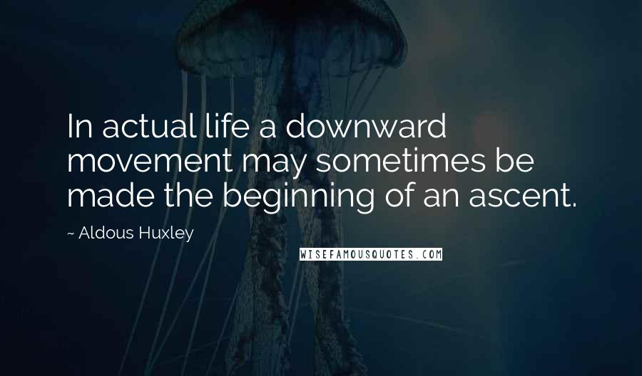 Aldous Huxley Quotes: In actual life a downward movement may sometimes be made the beginning of an ascent.