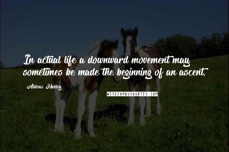 Aldous Huxley Quotes: In actual life a downward movement may sometimes be made the beginning of an ascent.