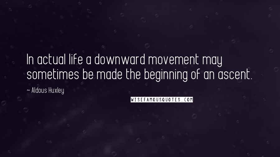 Aldous Huxley Quotes: In actual life a downward movement may sometimes be made the beginning of an ascent.
