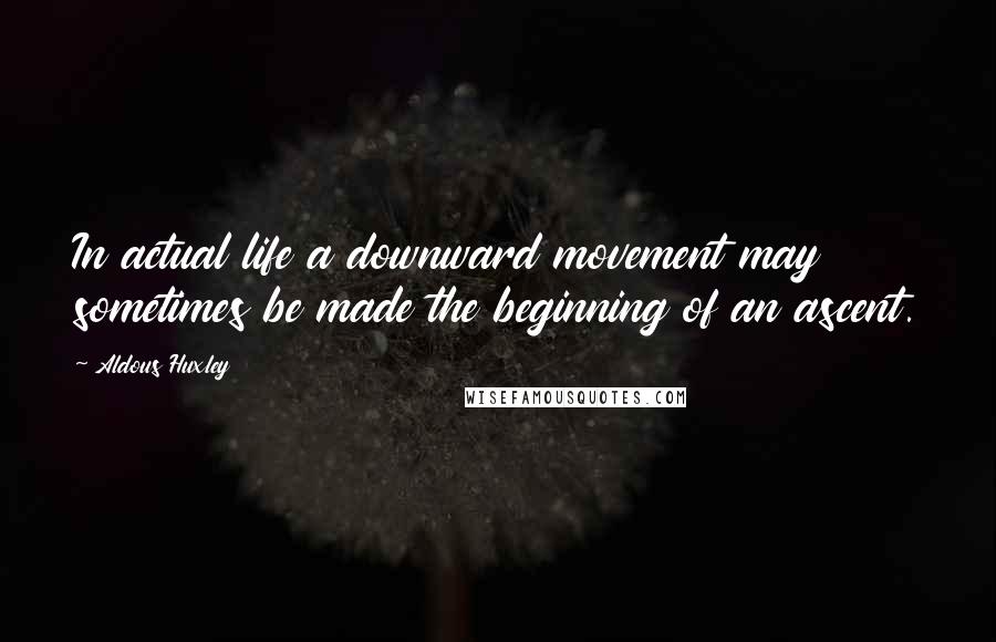 Aldous Huxley Quotes: In actual life a downward movement may sometimes be made the beginning of an ascent.