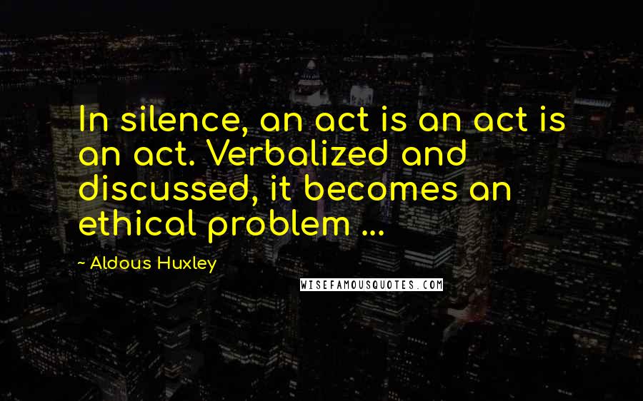 Aldous Huxley Quotes: In silence, an act is an act is an act. Verbalized and discussed, it becomes an ethical problem ...