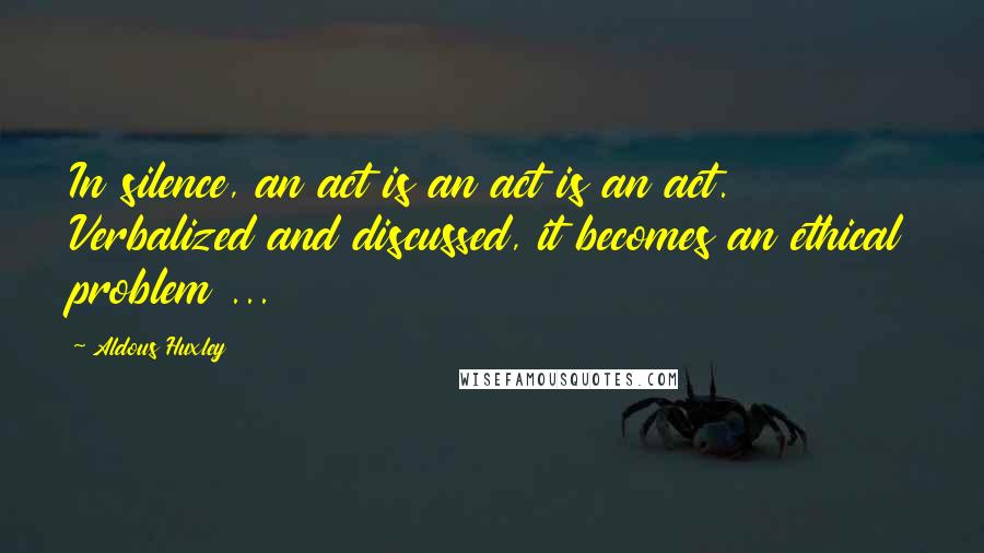 Aldous Huxley Quotes: In silence, an act is an act is an act. Verbalized and discussed, it becomes an ethical problem ...