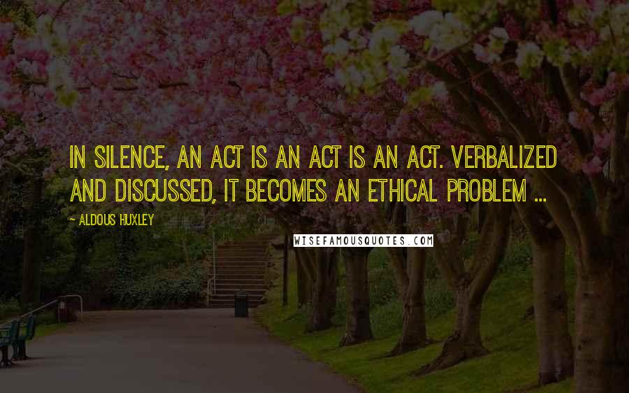 Aldous Huxley Quotes: In silence, an act is an act is an act. Verbalized and discussed, it becomes an ethical problem ...