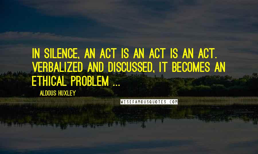 Aldous Huxley Quotes: In silence, an act is an act is an act. Verbalized and discussed, it becomes an ethical problem ...