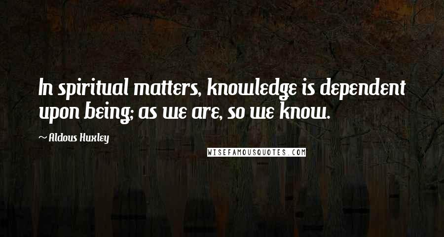 Aldous Huxley Quotes: In spiritual matters, knowledge is dependent upon being; as we are, so we know.