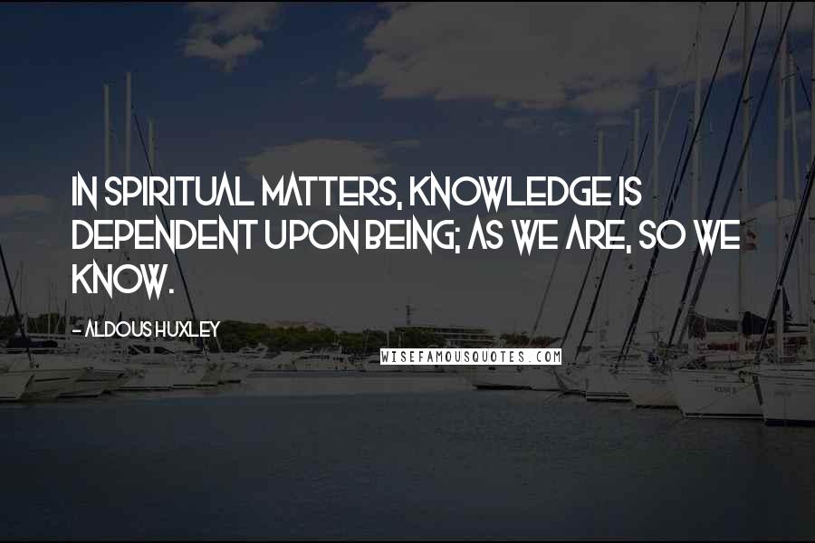 Aldous Huxley Quotes: In spiritual matters, knowledge is dependent upon being; as we are, so we know.