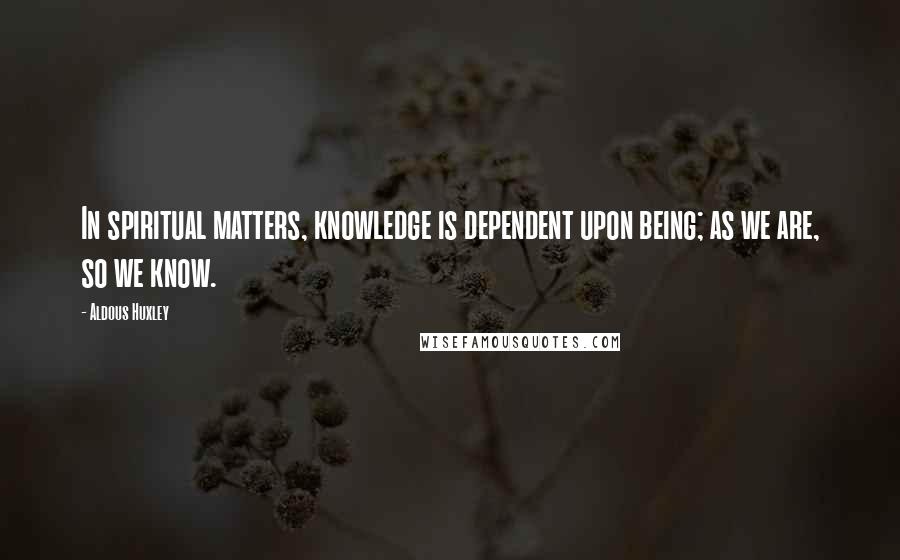Aldous Huxley Quotes: In spiritual matters, knowledge is dependent upon being; as we are, so we know.