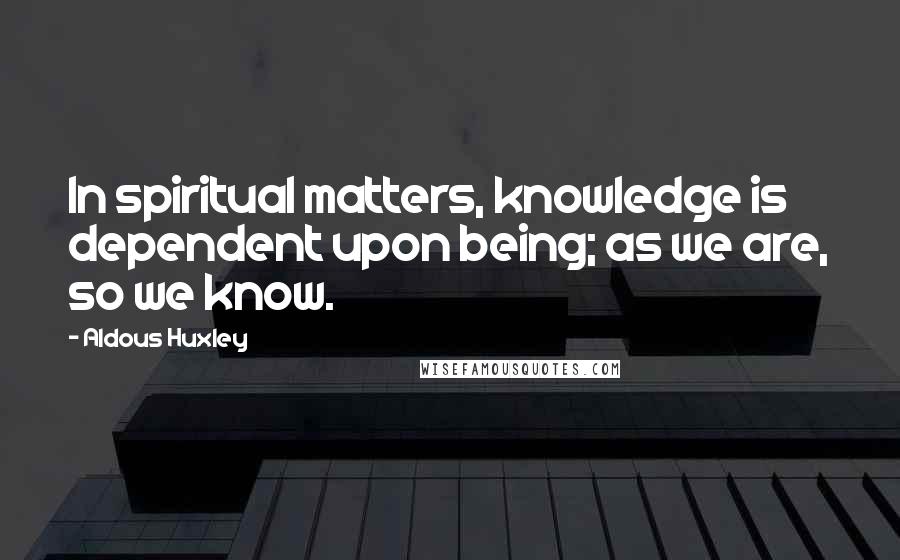 Aldous Huxley Quotes: In spiritual matters, knowledge is dependent upon being; as we are, so we know.