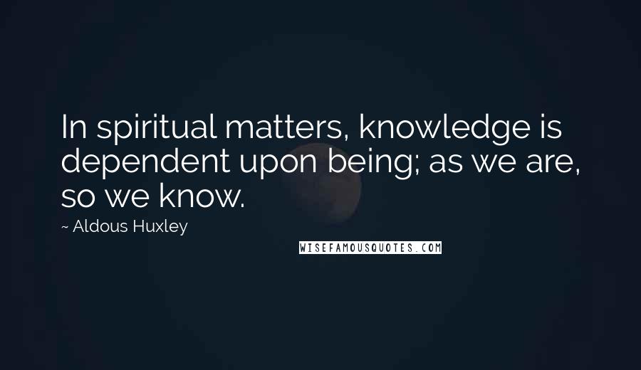 Aldous Huxley Quotes: In spiritual matters, knowledge is dependent upon being; as we are, so we know.