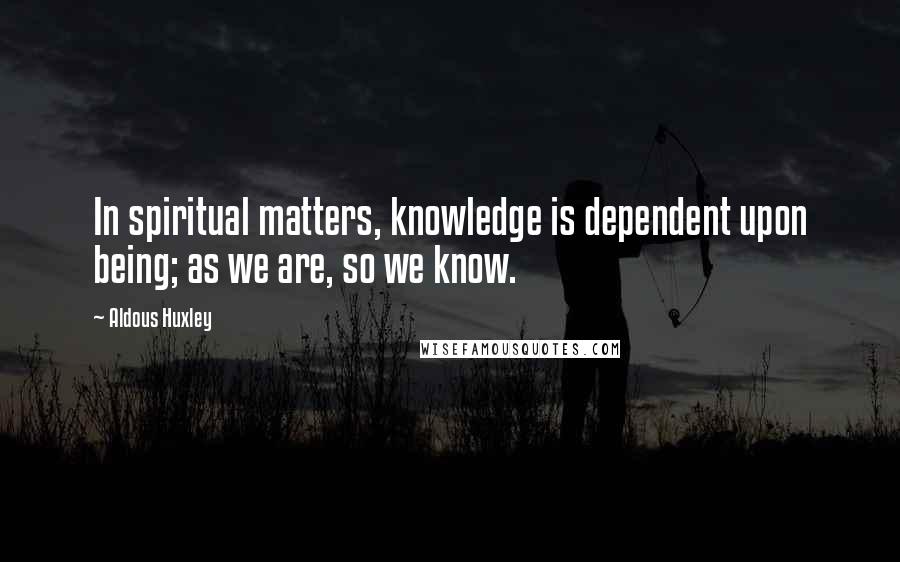 Aldous Huxley Quotes: In spiritual matters, knowledge is dependent upon being; as we are, so we know.