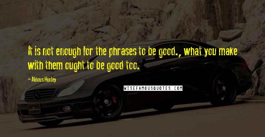 Aldous Huxley Quotes: It is not enough for the phrases to be good., what you make with them ought to be good too.