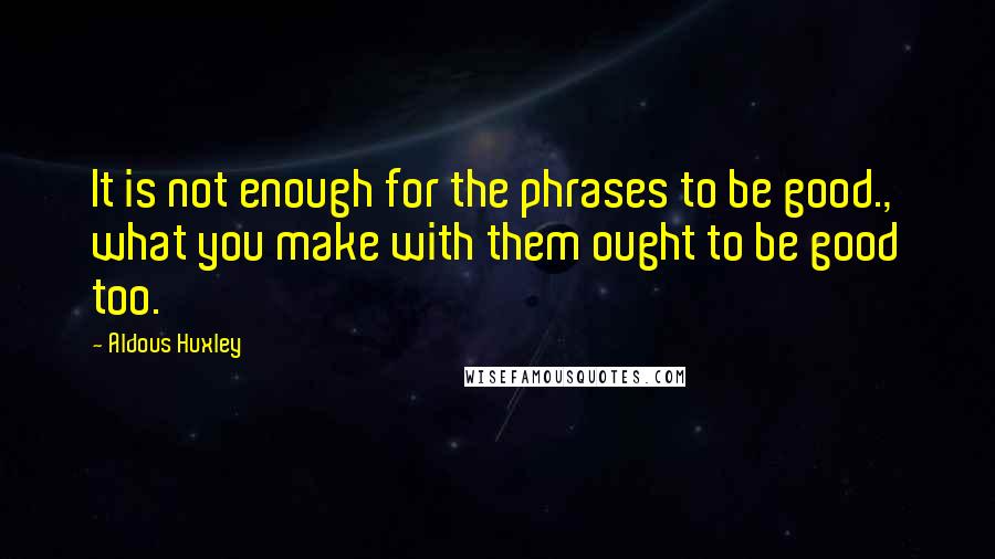 Aldous Huxley Quotes: It is not enough for the phrases to be good., what you make with them ought to be good too.