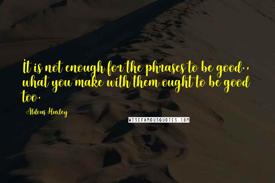 Aldous Huxley Quotes: It is not enough for the phrases to be good., what you make with them ought to be good too.