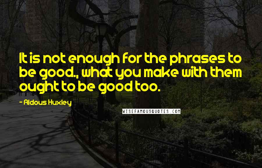 Aldous Huxley Quotes: It is not enough for the phrases to be good., what you make with them ought to be good too.