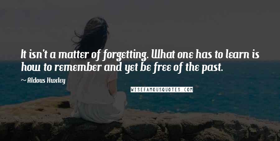 Aldous Huxley Quotes: It isn't a matter of forgetting. What one has to learn is how to remember and yet be free of the past.