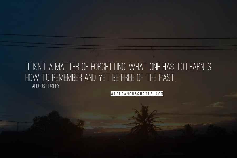 Aldous Huxley Quotes: It isn't a matter of forgetting. What one has to learn is how to remember and yet be free of the past.