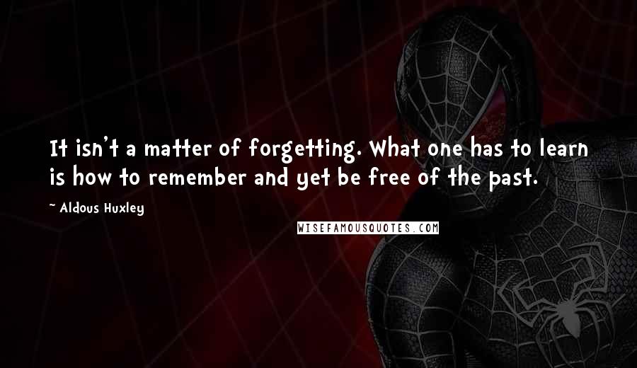 Aldous Huxley Quotes: It isn't a matter of forgetting. What one has to learn is how to remember and yet be free of the past.