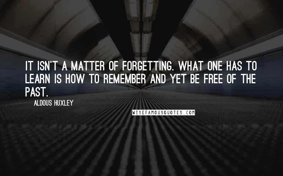 Aldous Huxley Quotes: It isn't a matter of forgetting. What one has to learn is how to remember and yet be free of the past.