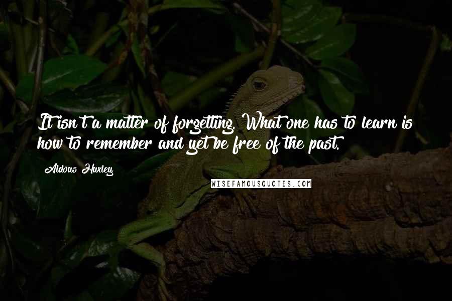 Aldous Huxley Quotes: It isn't a matter of forgetting. What one has to learn is how to remember and yet be free of the past.