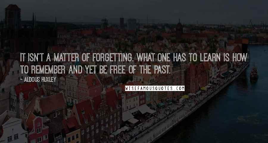 Aldous Huxley Quotes: It isn't a matter of forgetting. What one has to learn is how to remember and yet be free of the past.