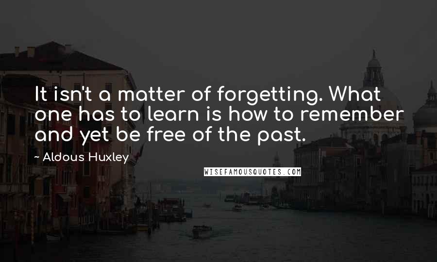 Aldous Huxley Quotes: It isn't a matter of forgetting. What one has to learn is how to remember and yet be free of the past.
