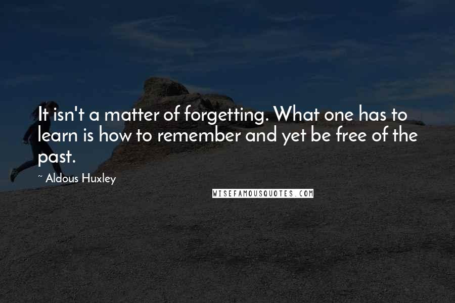 Aldous Huxley Quotes: It isn't a matter of forgetting. What one has to learn is how to remember and yet be free of the past.