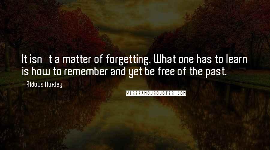 Aldous Huxley Quotes: It isn't a matter of forgetting. What one has to learn is how to remember and yet be free of the past.