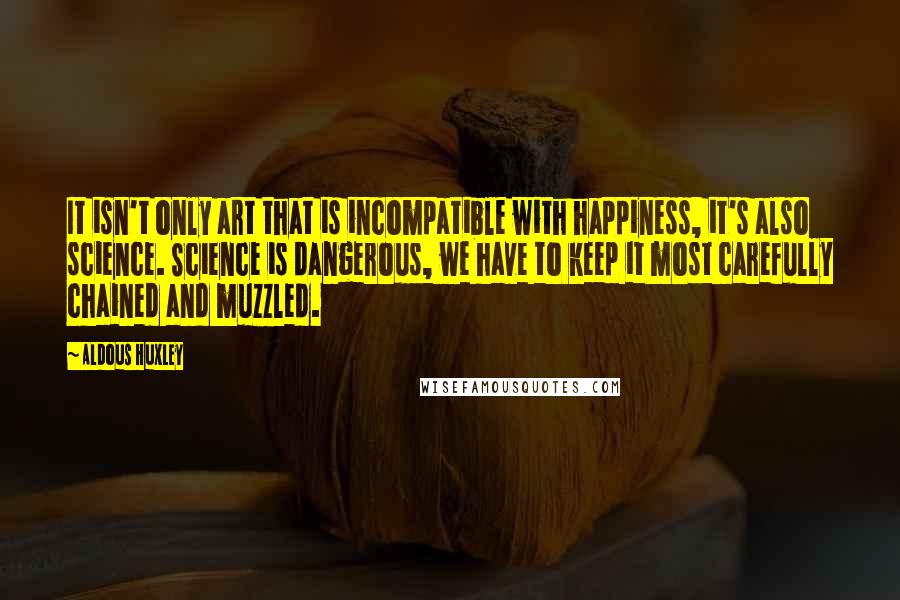 Aldous Huxley Quotes: It isn't only art that is incompatible with happiness, it's also science. Science is dangerous, we have to keep it most carefully chained and muzzled.