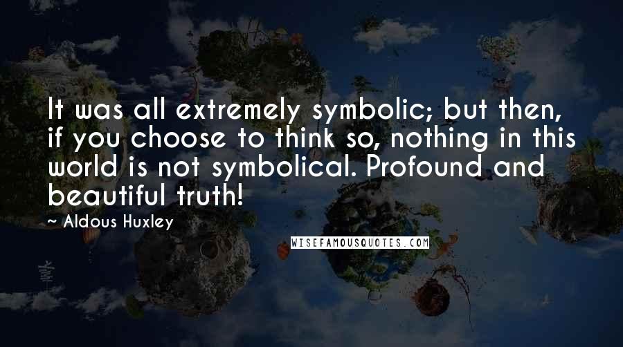 Aldous Huxley Quotes: It was all extremely symbolic; but then, if you choose to think so, nothing in this world is not symbolical. Profound and beautiful truth!
