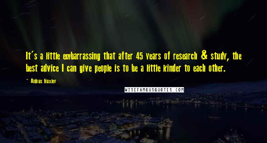 Aldous Huxley Quotes: It's a little embarrassing that after 45 years of research & study, the best advice I can give people is to be a little kinder to each other.