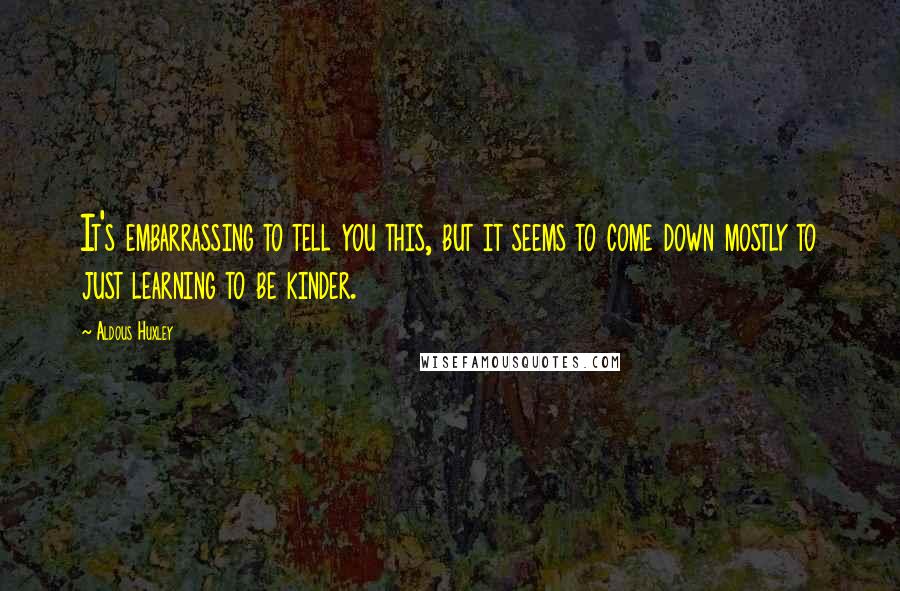 Aldous Huxley Quotes: It's embarrassing to tell you this, but it seems to come down mostly to just learning to be kinder.