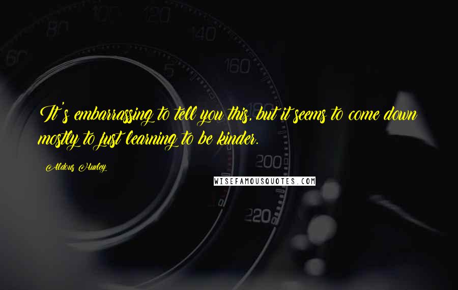 Aldous Huxley Quotes: It's embarrassing to tell you this, but it seems to come down mostly to just learning to be kinder.