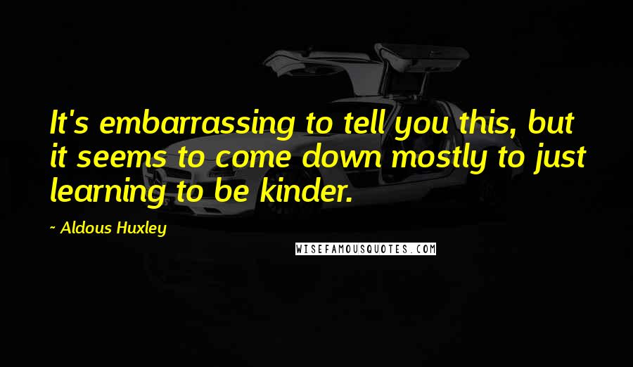 Aldous Huxley Quotes: It's embarrassing to tell you this, but it seems to come down mostly to just learning to be kinder.